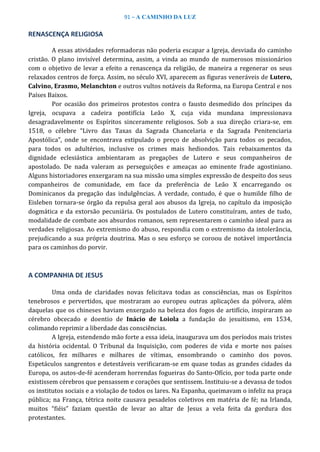 91 – A CAMINHO DA LUZ
RENASCENÇA RELIGIOSA
A essas atividades reformadoras não poderia escapar a Igreja, desviada do caminho
cristão. O plano invisível determina, assim, a vinda ao mundo de numerosos missionários
com o objetivo de levar a efeito a renascença da religião, de maneira a regenerar os seus
relaxados centros de força. Assim, no século XVI, aparecem as figuras veneráveis de Lutero,
Calvino, Erasmo, Melanchton e outros vultos notáveis da Reforma, na Europa Central e nos
Países Baixos.
Por ocasião dos primeiros protestos contra o fausto desmedido dos príncipes da
Igreja, ocupava a cadeira pontifícia Leão X, cuja vida mundana impressionava
desagradavelmente os Espíritos sinceramente religiosos. Sob a sua direção criara-se, em
1518, o célebre “Livro das Taxas da Sagrada Chancelaria e da Sagrada Penitenciaria
Apostólica”, onde se encontrava estipulado o preço de absolvição para todos os pecados,
para todos os adultérios, inclusive os crimes mais hediondos. Tais rebaixamentos da
dignidade eclesiástica ambientaram as pregações de Lutero e seus companheiros de
apostolado. De nada valeram as perseguições e ameaças ao eminente frade agostiniano.
Alguns historiadores enxergaram na sua missão uma simples expressão de despeito dos seus
companheiros de comunidade, em face da preferência de Leão X encarregando os
Dominicanos da pregação das indulgências. A verdade, contudo, é que o humilde filho de
Eisleben tornara-se órgão da repulsa geral aos abusos da Igreja, no capítulo da imposição
dogmática e da extorsão pecuniária. Os postulados de Lutero constituíram, antes de tudo,
modalidade de combate aos absurdos romanos, sem representarem o caminho ideal para as
verdades religiosas. Ao extremismo do abuso, respondia com o extremismo da intolerância,
prejudicando a sua própria doutrina. Mas o seu esforço se coroou de notável importância
para os caminhos do porvir.
A COMPANHIA DE JESUS
Uma onda de claridades novas felicitava todas as consciências, mas os Espíritos
tenebrosos e pervertidos, que mostraram ao europeu outras aplicações da pólvora, além
daquelas que os chineses haviam enxergado na beleza dos fogos de artifício, inspiraram ao
cérebro obcecado e doentio de Inácio de Loiola a fundação do jesuitismo, em 1534,
colimando reprimir a liberdade das consciências.
A Igreja, estendendo mão forte a essa ideia, inaugurava um dos períodos mais tristes
da história ocidental. O Tribunal da Inquisição, com poderes de vida e morte nos países
católicos, fez milhares e milhares de vítimas, ensombrando o caminho dos povos.
Espetáculos sangrentos e detestáveis verificaram-se em quase todas as grandes cidades da
Europa, os autos-de-fé acenderam horrendas fogueiras do Santo-Ofício, por toda parte onde
existissem cérebros que pensassem e corações que sentissem. Instituiu-se a devassa de todos
os institutos sociais e a violação de todos os lares. Na Espanha, queimavam o infeliz na praça
pública; na França, tétrica noite causava pesadelos coletivos em matéria de fé; na Irlanda,
muitos “fiéis” faziam questão de levar ao altar de Jesus a vela feita da gordura dos
protestantes.
 