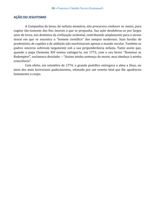 92 – Francisco Cândido Xavier (Emmanuel)
AÇÃO DO JESUITISMO
A Companhia de Jesus, de nefasta memória, não procurava conhecer os meios, para
cogitar tão-somente dos fins imorais a que se propunha. Sua ação desdobrou-se por largos
anos de treva, nos domínios da civilização ocidental, contribuindo amplamente para o atraso
moral em que se encontra o “homem científico” dos tempos modernos. Suas hordas de
predomínio, de cupidez e de ambição não martirizaram apenas o mundo secular. Também os
padres sinceros sofreram largamente sob a sua preponderância nefasta. Tanto assim que,
quando o papa Clemente XIV tentou extingui-la, em 1773, com o seu breve “Dominus ac
Redemptor”, exclamava desolado: – “Assino minha sentença de morte, mas obedeço à minha
consciência”.
Com efeito, em setembro de 1774, o grande pontífice entregava a alma a Deus, no
meio dos mais horrorosos padecimentos, vitimado por um veneno letal que lhe apodreceu
lentamente o corpo.
 