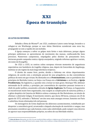 93 – A CAMINHO DA LUZ
XXI
Época de transição
AS LUTAS DA REFORMA
Debalde a Dieta de Worms57, em 1521, condenara Lutero como herege, levando-o a
refugiar-se em Wartburgo, porque as suas ideias libertárias acenderam uma nova luz,
propagando-se com a rapidez de um incêndio.
A Igreja começou a sofrer os golpes mais fortes e mais dolorosos, porque alguns
príncipes ambiciosos se aproveitaram do movimento das massas, confiscando-lhe bens
preciosos. Numerosos camponeses, empolgados pelos direitos do pensamento livre,
iniciaram grande campanha contra a Igreja usurpadora, exigindo reformas agrárias e sociais,
em nome do Evangelho.
De 1521 a 1555, os centros cultos europeus viveram momentos de angustiosas
expectativas nos bastidores da tragédia religiosa, mas, depois da Concordata de Augsburgo,
instituiu-se um regime da mais larga tolerância recíproca.
O direito do exame livre, porém, dividiu a Reforma em vários departamentos
religiosos, de acordo com a orientação pessoal de seus pregadores, ou das conveniências
políticas do meio em que viviam. Na Alemanha era o Protestantismo, com os partidários dos
princípios de Martinho Lutero; na Suíça e na França era o Calvinismo e, na Escócia, a Igreja
Presbiteriana. Na Inglaterra, a questão veio a tornar-se mais grave. Henrique VIII, defensor
extremado da fé católica, a princípio, por conveniência de caprichos pessoais tornou-se o
chefe do poder político, assumindo a direção da Igreja Anglicana. Na França, os huguenotes
se encontravam muito bem organizados, mas surgem as complicações de natureza política, e
o gênio despótico de Catarina de Médicis ordena a matança de São Bartolomeu, no intuito de
eliminar o almirante Coligny. O movimento sinistro, que durou 48 horas, começou em 24 de
agosto de 1572, sofrendo a “Reforma” um dos seus mais amargos reveses. Somente em Paris
e subúrbios, foram eliminadas três mil pessoas.
Os mensageiros do Cristo deploram tão dolorosos acontecimentos, trabalhando por
despertar a consciência geral, arrancando-a daquela alucinação de morticínio e sangue, mas
precisamos considerar que cada homem, como cada coletividade, pode cumprir seus deveres
ou agravar suas responsabilidades próprias, na esfera de sua liberdade relativa.
57
A Dieta de Worms (Alemanha), em 1521, foi uma reunião de líderes políticos e religiosos que ao final exigia que o rebelado Martinho
Lutero renunciasse suas críticas (95 teses) contra a Igreja. Porém, ele as ratificou e rompeu definitivamente com o clero – N. D.
 