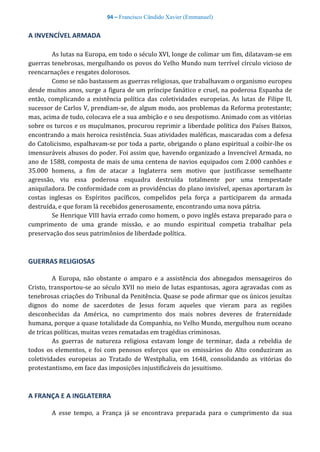 94 – Francisco Cândido Xavier (Emmanuel)
A INVENCÍVEL ARMADA
As lutas na Europa, em todo o século XVI, longe de colimar um fim, dilatavam-se em
guerras tenebrosas, mergulhando os povos do Velho Mundo num terrível círculo vicioso de
reencarnações e resgates dolorosos.
Como se não bastassem as guerras religiosas, que trabalhavam o organismo europeu
desde muitos anos, surge a figura de um príncipe fanático e cruel, na poderosa Espanha de
então, complicando a existência política das coletividades europeias. As lutas de Filipe II,
sucessor de Carlos V, prendiam-se, de algum modo, aos problemas da Reforma protestante;
mas, acima de tudo, colocava ele a sua ambição e o seu despotismo. Animado com as vitórias
sobre os turcos e os muçulmanos, procurou reprimir a liberdade política dos Países Baixos,
encontrando a mais heroica resistência. Suas atividades maléficas, mascaradas com a defesa
do Catolicismo, espalhavam-se por toda a parte, obrigando o plano espiritual a coibir-lhe os
imensuráveis abusos do poder. Foi assim que, havendo organizado a Invencível Armada, no
ano de 1588, composta de mais de uma centena de navios equipados com 2.000 canhões e
35.000 homens, a fim de atacar a Inglaterra sem motivo que justificasse semelhante
agressão, viu essa poderosa esquadra destruída totalmente por uma tempestade
aniquiladora. De conformidade com as providências do plano invisível, apenas aportaram às
costas inglesas os Espíritos pacíficos, compelidos pela força a participarem da armada
destruída, e que foram lá recebidos generosamente, encontrando uma nova pátria.
Se Henrique VIII havia errado como homem, o povo inglês estava preparado para o
cumprimento de uma grande missão, e ao mundo espiritual competia trabalhar pela
preservação dos seus patrimônios de liberdade política.
GUERRAS RELIGIOSAS
A Europa, não obstante o amparo e a assistência dos abnegados mensageiros do
Cristo, transportou-se ao século XVII no meio de lutas espantosas, agora agravadas com as
tenebrosas criações do Tribunal da Penitência. Quase se pode afirmar que os únicos jesuítas
dignos do nome de sacerdotes de Jesus foram aqueles que vieram para as regiões
desconhecidas da América, no cumprimento dos mais nobres deveres de fraternidade
humana, porque a quase totalidade da Companhia, no Velho Mundo, mergulhou num oceano
de tricas políticas, muitas vezes rematadas em tragédias criminosas.
As guerras de natureza religiosa estavam longe de terminar, dada a rebeldia de
todos os elementos, e foi com penosos esforços que os emissários do Alto conduziram as
coletividades europeias ao Tratado de Westphalia, em 1648, consolidando as vitórias do
protestantismo, em face das imposições injustificáveis do jesuitismo.
A FRANÇA E A INGLATERRA
A esse tempo, a França já se encontrava preparada para o cumprimento da sua
 