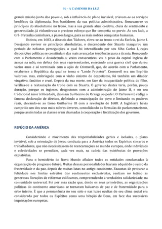 95 – A CAMINHO DA LUZ
grande missão junto dos povos e, sob a influência do plano invisível, criavam-se os serviços
benéficos da diplomacia. Nos bastidores da sua política administrativa, firmavam-se os
princípios do absolutismo no trono, mas a sua grande alma coletiva, cheia de sentimento e
generosidade, já vislumbrava o precioso esforço que lhe competia no porvir. Ao seu lado, a
Grã-Bretanha caminhava, a passos largos, para as mais nobres conquistas humanas.
Extinta, em 1603, a dinastia dos Túdores, eleva-se ao trono o rei da Escócia, Jaime I.
Desejando reviver os princípios absolutistas, o descendente dos Stuarts inaugurou um
período de nefastas perseguições, o qual foi intensificado por seu filho Carlos I, cujas
disposições políticas se constituíam das mais avançadas tendências para a tirania. Rompendo
com o Parlamento e dissolvendo-o, vezes consecutivas, viu o povo da capital inglesa de
armas na mão, em defesa dos seus representantes, ensejando uma guerra civil que durou
vários anos e só terminada com a ação de Cromwell, que, de acordo com o Parlamento,
estabelece a República da qual se torna o “Lorde Protetor”. Cromwell era um Espírito
valoroso, mas, embriagado com o vinho sinistro do despotismo, foi também um ditador
vingativo, fanático e cruel. Depois da sua morte, em face da incapacidade política do filho,
verifica-se a restauração do trono com os Stuarts. O governo destes teria, porém, pouca
duração, porque os ingleses, desgostosos com a administração de Jaime II, e no seu
tradicional amor à liberdade, chamam Guilherme de Orange ao poder. O Parlamento redige a
famosa declaração de direitos, definindo a emancipação do povo e limitando os poderes
reais, elevando-se ao trono Guilherme III com a revolução de 1688. A Inglaterra havia
cumprido um dos seus mais nobres deveres, consolidando as fórmulas do parlamentarismo,
porque assim todas as classes eram chamadas à cooperação e fiscalização dos governos.
REFÚGIO DA AMÉRICA
Considerando o movimento das responsabilidades gerais e isoladas, o plano
invisível, sob a orientação de Jesus, conduzia para a América todos os Espíritos sinceros e
trabalhadores, que não necessitassem de reencarnações ao mundo europeu, onde indivíduos
e coletividades se prendiam, cada vez mais, na cadeia das existências de provações
expiatórias.
Para o hemisfério do Novo Mundo afluíam todas as entidades conclamadas à
organização do progresso futuro. Muitas dessas personalidades haviam adquirido o senso da
fraternidade e da paz, depois de muitas lutas no antigo continente. Exaustas de procurar a
felicidade nos limites estreitos dos sentimentos exclusivistas, sentiam no íntimo as
generosas florações de reformas edificantes, compreendendo a verdadeira solidariedade, na
comunidade universal. Foi por essa razão que, desde os seus primórdios, as organizações
políticas do continente americano se tornaram baluartes de paz e de fraternidade para o
orbe inteiro. É que a permanência no seu solo e nas luzes ocultas do seu clima social era
considerada por todos os Espíritos como uma bênção de Deus, em face das sucessivas
inquietações europeias.
 