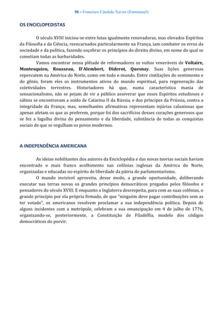 96 – Francisco Cândido Xavier (Emmanuel)
OS ENCICLOPEDISTAS
O século XVIII iniciou-se entre lutas igualmente renovadoras, mas elevados Espíritos
da Filosofia e da Ciência, reencarnados particularmente na França, iam combater os erros da
sociedade e da política, fazendo soçobrar os princípios do direito divino, em nome do qual se
cometiam todas as barbaridades.
Vamos encontrar nessa plêiade de reformadores os vultos veneráveis de Voltaire,
Montesquieu, Rousseau, D'Alembert, Diderot, Quesnay. Suas lições generosas
repercutem na América do Norte, como em todo o mundo. Entre cintilações do sentimento e
do gênio, foram eles os instrumentos ativos do mundo espiritual, para regeneração das
coletividades terrestres. Historiadores há que, numa característica mania de
sensacionalismo, não se pejam de vir a público asseverar que esses Espíritos estudiosos e
sábios se encontravam a soldo de Catarina II da Rússia, e dos príncipes da Prússia, contra a
integridade da França; mas, semelhantes afirmativas representam injúrias caluniosas que
apenas afetam os que as proferem, porque foi dos sacrifícios desses corações generosos que
se fez a fagulha divina do pensamento e da liberdade, substância de todas as conquistas
sociais de que se orgulham os povos modernos.
A INDEPENDÊNCIA AMERICANA
As ideias nobilitantes dos autores da Enciclopédia e das novas teorias sociais haviam
encontrado o mais franco acolhimento nas colônias inglesas da América do Norte,
organizadas e educadas no espírito de liberdade da pátria do parlamentarismo.
O mundo invisível aproveita, desse modo, a grande oportunidade, deliberando
executar nas terras novas os grandes princípios democráticos pregados pelos filósofos e
pensadores do século XVIII. E enquanto a Inglaterra desrespeita, para com as suas colônias, o
grande princípio por ela própria firmado, de que “ninguém deve pagar contribuições sem as
ter votado”, os americanos resolvem proclamar a sua independência política. Depois de
alguns incidentes com a metrópole, celebram a sua emancipação em 4 de julho de 1776,
organizando-se, posteriormente, a Constituição de Filadélfia, modelo dos códigos
democráticos do porvir.
 
