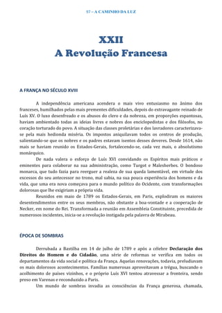 97 – A CAMINHO DA LUZ
XXII
A Revolução Francesa
A FRANÇA NO SÉCULO XVIII
A independência americana acendera o mais vivo entusiasmo no ânimo dos
franceses, humilhados pelas mais prementes dificuldades, depois do extravagante reinado de
Luís XV. O luxo desenfreado e os abusos do clero e da nobreza, em proporções espantosas,
haviam ambientado todas as ideias livres e nobres dos enciclopedistas e dos filósofos, no
coração torturado do povo. A situação das classes proletárias e dos lavradores caracterizava-
se pela mais hedionda miséria. Os impostos aniquilavam todos os centros de produção,
salientando-se que os nobres e os padres estavam isentos desses deveres. Desde 1614, não
mais se haviam reunido os Estados-Gerais, fortalecendo-se, cada vez mais, o absolutismo
monárquico.
De nada valera o esforço de Luís XVI convidando os Espíritos mais práticos e
eminentes para colaborar na sua administração, como Turgot e Malesherbes. O bondoso
monarca, que tudo fazia para reerguer a realeza de sua queda lamentável, em virtude dos
excessos do seu antecessor no trono, mal sabia, na sua pouca experiência dos homens e da
vida, que uma era nova começava para o mundo político do Ocidente, com transformações
dolorosas que lhe exigiriam a própria vida.
Reunidos em maio de 1789 os Estados-Gerais, em Paris, explodiram os maiores
desentendimentos entre os seus membros, não obstante a boa-vontade e a cooperação de
Necker, em nome do Rei. Transformada a reunião em Assembleia Constituinte, precedida de
numerosos incidentes, inicia-se a revolução instigada pela palavra de Mirabeau.
ÉPOCA DE SOMBRAS
Derrubada a Bastilha em 14 de julho de 1789 e após a célebre Declaração dos
Direitos do Homem e do Cidadão, uma série de reformas se verifica em todos os
departamentos da vida social e política da França. Aquelas renovações, todavia, preludiavam
os mais dolorosos acontecimentos. Famílias numerosas aproveitavam a trégua, buscando o
acolhimento de países vizinhos, e o próprio Luís XVI tentou atravessar a fronteira, sendo
preso em Varenas e reconduzido a Paris.
Um mundo de sombras invadia as consciências da França generosa, chamada,
 