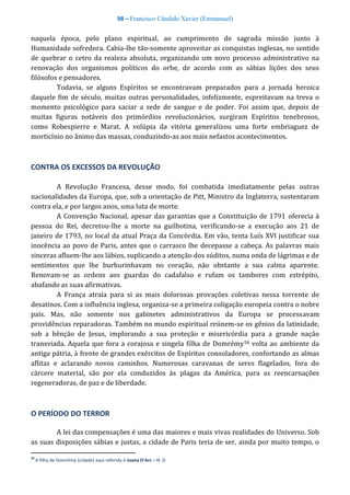 98 – Francisco Cândido Xavier (Emmanuel)
naquela época, pelo plano espiritual, ao cumprimento de sagrada missão junto à
Humanidade sofredora. Cabia-lhe tão-somente aproveitar as conquistas inglesas, no sentido
de quebrar o cetro da realeza absoluta, organizando um novo processo administrativo na
renovação dos organismos políticos do orbe, de acordo com as sábias lições dos seus
filósofos e pensadores.
Todavia, se alguns Espíritos se encontravam preparados para a jornada heroica
daquele fim de século, muitas outras personalidades, infelizmente, espreitavam na treva o
momento psicológico para saciar a sede de sangue e de poder. Foi assim que, depois de
muitas figuras notáveis dos primórdios revolucionários, surgiram Espíritos tenebrosos,
como Robespierre e Marat. A volúpia da vitória generalizou uma forte embriaguez de
morticínio no ânimo das massas, conduzindo-as aos mais nefastos acontecimentos.
CONTRA OS EXCESSOS DA REVOLUÇÃO
A Revolução Francesa, desse modo, foi combatida imediatamente pelas outras
nacionalidades da Europa, que, sob a orientação de Pitt, Ministro da Inglaterra, sustentaram
contra ela, e por largos anos, uma luta de morte.
A Convenção Nacional, apesar das garantias que a Constituição de 1791 oferecia à
pessoa do Rei, decretou-lhe a morte na guilhotina, verificando-se a execução aos 21 de
janeiro de 1793, no local da atual Praça da Concórdia. Em vão, tenta Luís XVI justificar sua
inocência ao povo de Paris, antes que o carrasco lhe decepasse a cabeça. As palavras mais
sinceras afluem-lhe aos lábios, suplicando a atenção dos súditos, numa onda de lágrimas e de
sentimentos que lhe burburinhavam no coração, não obstante a sua calma aparente.
Renovam-se as ordens aos guardas do cadafalso e rufam os tambores com estrépito,
abafando as suas afirmativas.
A França atraía para si as mais dolorosas provações coletivas nessa torrente de
desatinos. Com a influência inglesa, organiza-se a primeira coligação europeia contra o nobre
país. Mas, não somente nos gabinetes administrativos da Europa se processavam
providências reparadoras. Também no mundo espiritual reúnem-se os gênios da latinidade,
sob a bênção de Jesus, implorando a sua proteção e misericórdia para a grande nação
transviada. Aquela que fora a corajosa e singela filha de Domrémy58 volta ao ambiente da
antiga pátria, à frente de grandes exércitos de Espíritos consoladores, confortando as almas
aflitas e aclarando novos caminhos. Numerosas caravanas de seres flagelados, fora do
cárcere material, são por ela conduzidos às plagas da América, para as reencarnações
regeneradoras, de paz e de liberdade.
O PERÍODO DO TERROR
A lei das compensações é uma das maiores e mais vivas realidades do Universo. Sob
as suas disposições sábias e justas, a cidade de Paris teria de ser, ainda por muito tempo, o
58
A filha de Domrémy (cidade) aqui referida é Joana D’Arc – N. D.
 