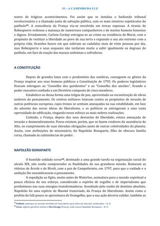 99 – A CAMINHO DA LUZ
teatro de trágicos acontecimentos. Foi assim que se instalou o hediondo tribunal
revolucionário e a chamada junta de salvação pública, com os mais sinistros espetáculos do
patíbulo59. A consciência da França viu-se envolvida em trevas espessas. A tirania de
Robespierre ordenou a matança de numerosos companheiros e de muitos homens honestos
e dignos. Erradamente, Carlota Corday entregou-se ao crime na residência de Marat, com o
propósito de restituir a liberdade ao povo de sua terra e expiando o seu ato extremo com a
própria vida. Ocasiões houve em que subiram ao cadafalso mais de vinte pessoas por dia,
mas Robespierre e seus sequazes não tardaram muito a subir igualmente os degraus do
patíbulo, em face da reação das massas anônimas e sofredoras.
A CONSTITUIÇÃO
Depois de grandes lutas com o predomínio das sombras, conseguem os gênios da
França inspirar aos seus homens públicos a Constituição de 1795. Os poderes legislativos
ficavam entregues ao “Conselho dos quinhentos” e ao “Conselho dos anciães”, ficando o
poder executivo confiado a um Diretório composto de cinco membros.
Estabelece-se dessa forma uma trégua de paz, aproveitada na reconstrução de obras
notáveis do pensamento. Os centros militares lutavam contra os propósitos de invasão de
outras potências europeias, cujos tronos se sentiam ameaçados na sua estabilidade, em face
do advento das novas ideias do liberalismo, e os políticos se entregavam a uma vasta
operosidade de edificação, vingando nesse esforço as mais nobres realizações.
Contudo, a França, depois dos seus desvarios de liberdade, estava ameaçada de
invasão e desmembramento. Povos existem, porém, que se fazem credores da assistência do
Alto, no cumprimento de suas elevadas obrigações junto de outras coletividades do planeta.
Assim, com atribuições de missionário, foi Napoleão Bonaparte, filho de obscura família
corsa, chamado às culminâncias do poder.
NAPOLEÃO BONAPARTE
O humilde soldado corso60, destinado a uma grande tarefa na organização social do
século XIX, não soube compreender as finalidades da sua grandiosa missão. Bastaram as
vitórias de Árcole e de Rívoli, com a paz de Campoformio, em 1797, para que a vaidade e a
ambição lhe ensombrassem o pensamento.
A expedição ao Egito, muito antes de Waterloo, assinalava para o mundo espiritual a
pouca eficácia do seu esforço, considerado o espírito de orgulho e de imperialismo que
predominou nas suas energias transformadoras. Assediado pelo sonho de domínio absoluto,
Napoleão foi uma espécie de Maomé transviado, da França do liberalismo. Assim como o
profeta do Islã pouco se aproximara do Evangelho, que a sua ação deveria validar, também as
59
Patíbulo: palanque ou estrado montado em local aberto para sobre ele executar condenados – N. D.
60
Corso: adjetivo gentílico relativo à Ilha Córsega (frança), onde nasceu Napoleão Bonaparte – N. D.
 