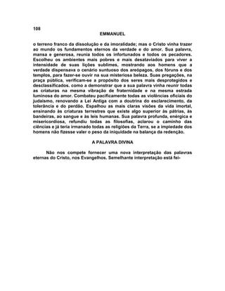 108
EMMANUEL
o terreno franco da dissolução e da imoralidade; mas o Cristo vinha trazer
ao mundo os fundamentos eternos da verdade e do amor. Sua palavra,
mansa e generosa, reunia todos os infortunados e todos os pecadores.
Escolheu os ambientes mais pobres e mais desataviados para viver a
intensidade de suas lições sublimes, mostrando aos homens que a
verdade dispensava o cenário suntuoso dos areópagos, dos fóruns e dos
templos, para fazer-se ouvir na sua misteriosa beleza. Suas pregações, na
praça pública, verificam-se a propósito dos seres mais desprotegidos e
desclassificados. como a demonstrar que a sua palavra vinha reunir todas
as criaturas na mesma vibração de fraternidade e na mesma estrada
luminosa do amor. Combateu pacificamente todas as violências oficiais do
judaísmo, renovando a Lei Antiga com a doutrina do esclarecimento, da
tolerância e do perdão. Espalhou as mais claras visões da vida imortal,
ensinando às criaturas terrestres que existe algo superior às pátrias, às
bandeiras, ao sangue e às leis humanas. Sua palavra profunda, enérgica e
misericordiosa, refundiu todas as filosofias, aclarou o caminho das
ciências e já teria irmanado todas as religiões da Terra, se a impiedade dos
homens não fizesse valer o peso da iniquidade na balança da redenção.
A PALAVRA DIVINA
Não nos compete fornecer uma nova interpretação das palavras
eternas do Cristo, nos Evangelhos. Semelhante interpretação está fei-
 
