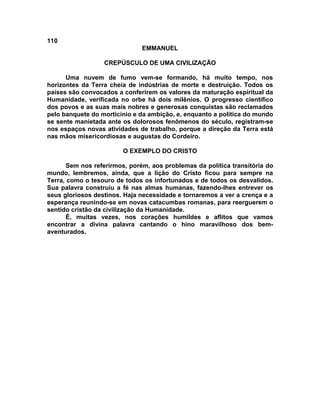 110
EMMANUEL
CREPÚSCULO DE UMA CIVILIZAÇÃO
Uma nuvem de fumo vem-se formando, há muito tempo, nos
horizontes da Terra cheia de indústrias de morte e destruição. Todos os
países são convocados a conferirem os valores da maturação espiritual da
Humanidade, verificada no orbe há dois milênios. O progresso científico
dos povos e as suas mais nobres e generosas conquistas são reclamados
pelo banquete do morticínio e da ambição, e, enquanto a política do mundo
se sente manietada ante os dolorosos fenômenos do século, registram-se
nos espaços novas atividades de trabalho, porque a direção da Terra está
nas mãos misericordiosas e augustas do Cordeiro.
O EXEMPLO DO CRISTO
Sem nos referirmos, porém, aos problemas da política transitória do
mundo, lembremos, ainda, que a lição do Cristo ficou para sempre na
Terra, como o tesouro de todos os infortunados e de todos os desvalidos.
Sua palavra construiu a fé nas almas humanas, fazendo-lhes entrever os
seus gloriosos destinos. Haja necessidade e tornaremos a ver a crença e a
esperança reunindo-se em novas catacumbas romanas, para reerguerem o
sentido cristão da civilização da Humanidade.
É, muitas vezes, nos corações humildes e aflitos que vamos
encontrar a divina palavra cantando o hino maravilhoso dos bem-
aventurados.
 