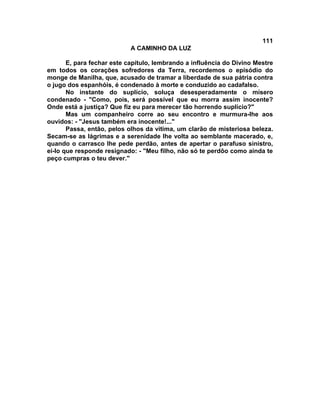 111
A CAMINHO DA LUZ
E, para fechar este capítulo, lembrando a influência do Divino Mestre
em todos os corações sofredores da Terra, recordemos o episódio do
monge de Manilha, que, acusado de tramar a liberdade de sua pátria contra
o jugo dos espanhóis, é condenado à morte e conduzido ao cadafalso.
No instante do suplício, soluça desesperadamente o mísero
condenado - "Como, pois, será possível que eu morra assim inocente?
Onde está a justiça? Que fiz eu para merecer tão horrendo suplício?"
Mas um companheiro corre ao seu encontro e murmura-lhe aos
ouvidos: - "Jesus também era inocente!..."
Passa, então, pelos olhos da vítima, um clarão de misteriosa beleza.
Secam-se as lágrimas e a serenidade lhe volta ao semblante macerado, e,
quando o carrasco lhe pede perdão, antes de apertar o parafuso sinistro,
ei-lo que responde resignado: - "Meu filho, não só te perdôo como ainda te
peço cumpras o teu dever."
 