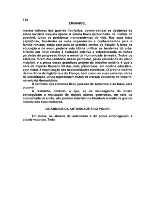 114
EMMANUEL
mentos odiosos das guerras fratricidas, podem sondar os desígnios do
plano invisível naquela época. A Grécia havia perscrutado, na medida do
possível, todos os problemas transcendentes da vida. Nas suas lutas
expiatórias, transferira as suas experiências e conhecimentos para a
família romana, então apta para as grandes tarefas do Estado. À força de
educação e de amor, poderia esta última unificar as bandeiras do orbe,
criando um novo roteiro à evolução coletiva e estabelecendo as linhas
paralelas do progresso físico e moral da Humanidade terrestre. Todos os
esforços foram despendidos, nesse particular, pelos emissários do plano
invisível, e a prova desse grandioso projeto de trabalho unitário é que a
obra do Império Romano foi das mais primorosas, em matéria educativa,
com vistas à organização das nacionalidades modernas. O próprio instinto
democrático da Inglaterra e da França, bem como as suas elevadas obras
de socialização, ainda representam frutos da missão educativa do Império,
no seio da Humanidade.
O caminho dos romanos ficou juncado de sementes e de luzes para
o porvir
A realidade, contudo, é que, se os mensageiros do Cristo
conseguiram a realização de muitos planos generosos, no seio da
comunidade de então, não podiam interferir na liberdade isolada da grande
maioria dos seus membros.
OS ABUSOS DA AUTORIDADE E DO PODER
Em breve, os abusos da autoridade e do poder embriagavam a
cidade valorosa. Toda
 