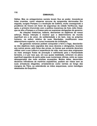 116
EMMANUEL
Gálias. Mas os antagonismos sociais levam Sua ao poder, travando-se
lutas cruentas, como vésperas escuras de sangrentas derrocadas Em
seguida, surgem Pompeu e a revolução de Catilina, muito conseguindo a
prudência de Cícero em favor da segurança da cidade Verifica-se, logo
após, o primeiro triunvirato com a política maneirosa de Caio Júlio César,
que se alia a Pompeu e a Crasso para as supremas obrigações do governo.
As citações históricas, todavia, desviariam os objetivos do nosso
esforço. Nossa intenção é mostrar que o determinismo do mundo
espiritual era o do amor, da solidariedade e do bem, mas os próprios
homens, na esfera relativa de suas liberdades, modificaram esse
determinismo superior, no curso incessante da civilização.
Os generais romanos podiam conquistar a ferro e fogo, desviando-
se dos objetivos mais sagrados dos seus deveres e obrigações, levando
aos outros povos, pela força das armas, os liames que somente deveriam
utilizar com a sua cultura e experiência da vida; mas seus atos originaram
os mais amargos frutos de provação e sofrimento para a Humanidade
terrestre, e é por isso que, em sua quase totalidade, entraram no plano
espiritual seguidos de perto pelas suas numerosas vítimas, entre as vozes
desesperadas das mais acerbas acusações. Muitos deles, decorridos
decênios infindáveis de martírios expiatórios, podiam ser vistos sem as
suas armaduras elegantes, arrastando-se como vermes ao longo das
margens do Tibre, ou estendendo as mãos asquerosas, como mendigos
detestados do Esquilino.
 