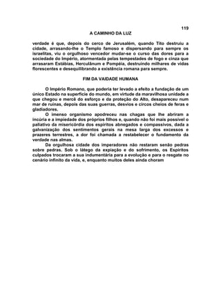 119
A CAMINHO DA LUZ
verdade é que, depois do cerco de Jerusalém, quando Tito destruiu a
cidade, arrasando-lhe o Templo famoso e dispersando para sempre os
israelitas, viu o orgulhoso vencedor mudar-se o curso das dores para a
sociedade do Império, atormentada pelas tempestades de fogo e cinza que
arrasaram Estábias, Herculânum e Pompéia, destruindo milhares de vidas
florescentes e desequilibrando a existência romana para sempre.
FIM DA VAIDADE HUMANA
O Império Romano, que poderia ter levado a efeito a fundação de um
único Estado na superfície do mundo, em virtude da maravilhosa unidade a
que chegou e mercê do esforço e da proteção do Alto, desapareceu num
mar de ruínas, depois das suas guerras, desvios e circos cheios de feras e
gladiadores.
O imenso organismo apodreceu nas chagas que lhe abriram a
incúria e a impiedade dos próprios filhos e, quando não foi mais possível o
paliativo da misericórdia dos espíritos abnegados e compassivos, dada a
galvanização dos sentimentos gerais na mesa larga dos excessos e
prazeres terrestres, a dor foi chamada a restabelecer o fundamento da
verdade nas almas.
Da orgulhosa cidade dos imperadores não restaram senão pedras
sobre pedras. Sob o látego da expiação e do sofrimento, os Espíritos
culpados trocaram a sua indumentária para a evolução e para o resgate no
cenário infinito da vida, e, enquanto muitos deles ainda choram
 