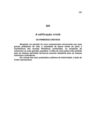 121
XIV
A edificação cristã
OS PRIMEIROS CRISTÃOS
Atingindo um período de nova compreensão concernente aos mais
graves problemas da vida, a sociedade da época sentia de perto a
insuficiência das escolas filosóficas conhecidas, no propósito de
solucionar as suas grandes questões. A idéia de uma justiça mais perfeita
para as classes oprimidas tornara-se assunto obsidente para as massas
anônimas e sofredoras.
Em virtude dos seus postulados sublimes de fraternidade, a lição do
Cristo representava
 