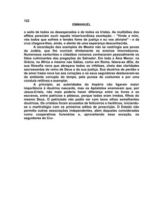 122
EMMANUEL
o asilo de todos os desesperados e de todos os tristes. As multidões dos
aflitos pareciam ouvir aquela misericordiosa exortação: - "Vinde a mim,
vós todos que sofreis e tendes fome de justiça e eu vos aliviarei" - e da
cruz chegava-lhes, ainda, o alento de uma esperança desconhecida.
A recordação dos exemplos do Mestre não se restringia aos povos
da Judéia, que lhe ouviram diretamente os ensinos imorredouros.
Numerosos centuriões e cidadãos romanos conheceram pessoalmente os
fatos culminantes das pregações do Salvador. Em toda a Ásia Menor, na
Grécia, na África e mesmo nas Gálias, como em Roma, falava-se dEle, da
sua filosofia nova que abraçava todos os infelizes, cheia das claridades
sacrossantas do reino de Deus e da sua justiça. Sua doutrina de perdão e
de amor trazia nova luz aos corações e os seus seguidores destacavam-se
do ambiente corrupto do tempo, pela pureza de costumes e por uma
conduta retilínea e exemplar.
A princípio, as autoridades do Império não ligaram maior
importância à doutrina nascente, mas os Apóstolos ensinavam que, por
Jesus-Cristo, não mais poderia haver diferença entre os livres e os
escravos, entre patrícios e plebeus, porque todos eram irmãos, filhos do
mesmo Deus. O patriciado não podia ver com bons olhos semelhantes
doutrinas. Os cristãos foram acusados de feiticeiros e heréticos, iniciando-
se o martirológio com os primeiros editos de proscrição. O Estado não
permitia outras associações independentes, além daquelas consideradas
como cooperativas funerárias e, aproveitando essa exceção, os
seguidores do Cru-
 