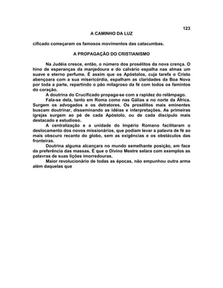 123
A CAMINHO DA LUZ
cificado começaram os famosos movimentos das catacumbas.
A PROPAGAÇÃO DO CRISTIANISMO
Na Judéia cresce, então, o número dos prosélitos da nova crença. O
hino de esperanças da manjedoura e do calvário espalha nas almas um
suave e eterno perfume. É assim que os Apóstolos, cuja tarefa o Cristo
abençoara com a sua misericórdia, espalham as claridades da Boa Nova
por toda a parte, repartindo o pão milagroso da fé com todos os famintos
do coração.
A doutrina do Crucificado propaga-se com a rapidez do relâmpago.
Fala-se dela, tanto em Roma como nas Gálias e no norte da África.
Surgem os advogados e os detratores. Os prosélitos mais eminentes
buscam doutrinar, disseminando as idéias e interpretações. As primeiras
igrejas surgem ao pé de cada Apóstolo, ou de cada discípulo mais
destacado e estudioso.
A centralização e a unidade do Império Romano facilitaram o
deslocamento dos novos missionários, que podiam levar a palavra de fé ao
mais obscuro recanto do globo, sem as exigências e os obstáculos das
fronteiras.
Doutrina alguma alcançara no mundo semelhante posição, em face
da preferência das massas. É que o Divino Mestre selara com exemplos as
palavras de suas lições imorredouras.
Maior revolucionário de todas as épocas, não empunhou outra arma
além daquelas que
 