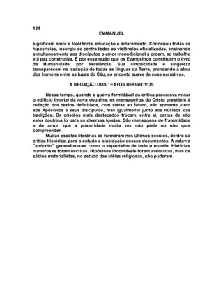 124
EMMANUEL
significam amor e tolerância, educação e aclaramento. Condenou todas as
hipocrisias, insurgiu-se contra todas as violências oficializadas, ensinando
simultaneamente aos discípulos o amor incondicional à ordem, ao trabalho
e à paz construtiva. É por essa razão que os Evangelhos constituem o livro
da Humanidade, por excelência. Sua simplicidade e singeleza
transparecem na tradução de todas as línguas da Terra, prendendo a alma
dos homens entre as luzes do Céu, ao encanto suave de suas narrativas.
A REDAÇÃO DOS TEXTOS DEFINITIVOS
Nesse tempo, quando a guerra formidável da critica procurava minar
o edifício imortal da nova doutrina, os mensageiros do Cristo presidem à
redação dos textos definitivos, com vistas ao futuro, não somente junto
aos Apóstolos e seus discípulos, mas igualmente junto aos núcleos das
tradições. Os cristãos mais destacados trocam, entre si, cartas de alto
valor doutrinário para as diversas igrejas. São mensagens de fraternidade
e de amor, que a posteridade muita vez não pôde ou não quis
compreender.
Muitas escolas literárias se formaram nos últimos séculos, dentro da
crítica histórica, para o estudo e elucidação desses documentos. A palavra
"apócrifo" generalizou-se como o espantalho de todo o mundo. Histórias
numerosas foram escritas. Hipóteses incontáveis foram aventadas, mas os
sábios materialistas, no estudo das idéias religiosas, não puderam
 