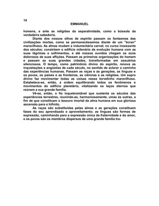 14
EMMANUEL
homens, e ante as religiões da separatividade, como a bússola da
verdadeira sabedoria.
Diante dos nossos olhos de espírito passam os fantasmas das
civilizações mortas, como se permanecêssemos diante de um "écran"
maravilhoso. As almas mudam a indumentária carnal, no curso incessante
dos séculos; constróem o edifício milenário da evolução humana com as
suas lágrimas e sofrimentos, e até nossos ouvidos chegam os ecos
dolorosos de suas aflições. Passam as primeiras organizações do homem
e passam as suas grandes cidades, transformadas em ossuários
silenciosos. O tempo, como patrimônio divino do espírito, renova as
inquietações e angústias de cada século, no sentido de aclarar o caminho
das experiências humanas. Passam as raças e as gerações, as línguas e
os povos, os países e as fronteiras, as ciências e as religiões. Um sopro
divino faz movimentar todas as coisas nesse torvelinho maravilhoso.
Estabelece-se, então, a ordem equilibrando todos os fenômenos e
movimentos do edifício planetário, vitalizando os laços eternos que
reúnem a sua grande família.
Vê-se, então, o fio inquebrantável que sustenta os séculos das
experiências terrestres, reunindo-as, harmoniosamente, umas às outras, a
fim de que constituam o tesouro imortal da alma humana em sua gloriosa
ascensão para o Infinito.
As raças são substituídas pelas almas e as gerações constituem
fases do seu aprendizado e aproveitamento; as línguas são formas de
expressão, caminhando para a expressão única da fraternidade e do amor,
e os povos são os membros dispersos de uma grande família tra-
 