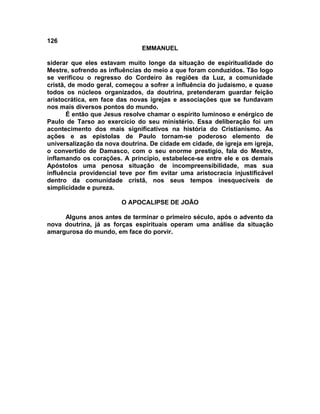 126
EMMANUEL
siderar que eles estavam muito longe da situação de espiritualidade do
Mestre, sofrendo as influências do meio a que foram conduzidos. Tão logo
se verificou o regresso do Cordeiro às regiões da Luz, a comunidade
cristã, de modo geral, começou a sofrer a influência do judaísmo, e quase
todos os núcleos organizados, da doutrina, pretenderam guardar feição
aristocrática, em face das novas igrejas e associações que se fundavam
nos mais diversos pontos do mundo.
É então que Jesus resolve chamar o espírito luminoso e enérgico de
Paulo de Tarso ao exercício do seu ministério. Essa deliberação foi um
acontecimento dos mais significativos na história do Cristianismo. As
ações e as epístolas de Paulo tornam-se poderoso elemento de
universalização da nova doutrina. De cidade em cidade, de igreja em igreja,
o convertido de Damasco, com o seu enorme prestígio, fala do Mestre,
inflamando os corações. A princípio, estabelece-se entre ele e os demais
Apóstolos uma penosa situação de incompreensibilidade, mas sua
influência providencial teve por fim evitar uma aristocracia injustificável
dentro da comunidade cristã, nos seus tempos inesquecíveis de
simplicidade e pureza.
O APOCALIPSE DE JOÃO
Alguns anos antes de terminar o primeiro século, após o advento da
nova doutrina, já as forças espirituais operam uma análise da situação
amargurosa do mundo, em face do porvir.
 
