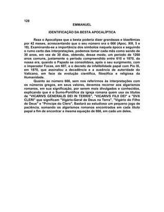 128
EMMANUEL
IDENTIFICAÇÃO DA BESTA APOCALÍPTICA
Reza o Apocalipse que a besta poderia dizer grandezas e blasfêmias
por 42 meses, acrescentando que o seu número era o 666 (Apoc. XIII, 5 e
18). Examinando-se a importância dos símbolos naquela época e seguindo
o rumo certo das interpretações, podemos tomar cada mês como sendo de
30 anos, em vez de 30 dias, obtendo, desse modo, um período de 1260
anos comuns, justamente o período compreendido entre 610 e 1870, da
nossa era, quando o Papado se consolidava, após o seu surgimento, com
o imperador Focas, em 607, e o decreto da infalibilidade papal com Pio IX,
em 1870, que assinalou a decadência e a ausência de autoridade do
Vaticano, em face da evolução científica, filosófica e religiosa da
Humanidade.
Quanto ao número 666, sem nos referirmos às interpretações com
os números gregos, em seus valores, devemos recorrer aos algarismos
romanos, em sua significação, por serem mais divulgados e conhecidos,
explicando que é o Sumo-Pontífice da igreja romana quem usa os títulos
de "VICARIVS GENERALIS DEI IN TERRIS", "VICARIVS FILII DEI" e "DVX
CLERI" que significam "Vigário-Geral de Deus na Terra", "Vigário do Filho
de Deus" e "Príncipe do Clero". Bastará ao estudioso um pequeno jogo de
paciência, somando os algarismos romanos encontrados em cada titulo
papal a fim de encontrar a mesma equação de 666, em cada um deles.
 