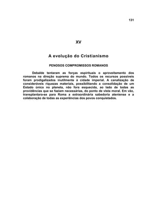 131
XV
A evolução do Cristianismo
PENOSOS COMPROMISSOS ROMANOS
Debalde tentaram as forças espirituais o aproveitamento dos
romanos na direção suprema do mundo. Todos os recursos possíveis
foram prodigalizados inutilmente à cidade imperial. A canalização de
consideráveis riquezas materiais, possibilitando a consolidação de um
Estado único no planeta, não fora esquecida, ao lado de todas as
providências que se faziam necessárias, do ponto de vista moral. Em vão,
transplantara-se para Roma a extraordinária sabedoria ateniense e a
colaboração de todas as experiências dos povos conquistados.
 