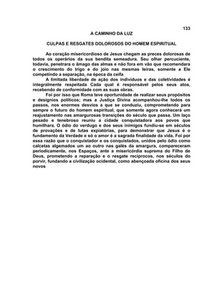 133
A CAMINHO DA LUZ
CULPAS E RESGATES DOLOROSOS DO HOMEM ESPIRITUAL
Ao coração misericordioso de Jesus chegam as preces dolorosas de
todos os operários da sua bendita semeadura. Seu olhar percuciente,
todavia, penetrara o âmago das almas e não fora em vão que recomendara
o crescimento do trigo e do joio nas mesmas leiras, somente a Ele
competindo a separação, na época da ceifa
A limitada liberdade de ação dos indivíduos e das coletividades é
integralmente respeitada Cada qual é responsável pelos seus atos,
recebendo de conformidade com as suas obras.
Foi por isso que Roma teve oportunidade de realizar seus propósitos
e desígnios políticos; mas a Justiça Divina acompanhou-lhe todos os
passos, nos enormes desvios a que se conduziu, comprometendo para
sempre o futuro do homem espiritual, que somente agora conhecerá um
reajustamento nas amargurosas transições do século que passa. Um laço
pesado e tenebroso reuniu a cidade conquistadora aos povos que
humilhara. O ódio do verdugo e dos seus inimigos fundiu-se em séculos
de provações e de lutas expiatórias, para demonstrar que Jesus é o
fundamento da Verdade e só o amor é a sagrada finalidade da vida. Foi por
essa razão que o conquistador e os conquistados, unidos pelo ódio como
calcetas algemados um ao outro nas galés da amargura, compareceram
periodicamente, nos Espaços, ante a misericórdia suprema do Filho de
Deus, prometendo a reparação e o resgate recíprocos, nos séculos do
porvir, fundando a civilização ocidental, como abençoada oficina dos seus
novos
 