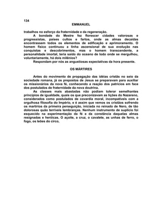 134
EMMANUEL
trabalhos no esforço da fraternidade e da regeneração.
A bondade do Mestre fez florescer cidades valorosas e
progressistas, países cultos e fartos, onde as almas decaídas
encontrassem todos os elementos de edificação e aprimoramento. O
homem físico continuou a linha ascensional de sua evolução nas
conquistas e descobrimentos, mas o homem transcendente, a
personalidade imortal, teria saído do oceano de lodo onde se mergulhou,
voluntariamente, há dois milênios?
Respondam por nós as angustiosas expectativas da hora presente.
OS MÁRTIRES
Antes do movimento de propagação das idéias cristãs no seio da
sociedade romana, já os prepostos de Jesus se preparavam para auxiliar
os missionários da nova fé, conhecendo a reação dos patrícios em face
dos postulados de fraternidade da nova doutrina.
As classes mais abastadas não podiam tolerar semelhantes
princípios de igualdade, quais os que preconizavam as lições do Nazareno,
considerados como postulados de covardia moral, incompatíveis com a
orgulhosa filosofia do Império, e é assim que vemos os cristãos sofrendo
os martírios da primeira perseguição, iniciada no reinado de Nero, de tão
dolorosas quão terríveis lembranças. Nenhum instrumento de suplício foi
esquecido na experimentação da fé e da constância daquelas almas
resignadas e heróicas. O açoite, a cruz, o cavalete, as unhas de ferro, o
fogo, os leões do circo,
 