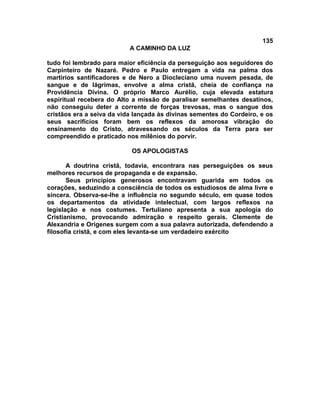 135
A CAMINHO DA LUZ
tudo foi lembrado para maior eficiência da perseguição aos seguidores do
Carpinteiro de Nazaré. Pedro e Paulo entregam a vida na palma dos
martírios santificadores e de Nero a Diocleciano uma nuvem pesada, de
sangue e de lágrimas, envolve a alma cristã, cheia de confiança na
Providência Divina. O próprio Marco Aurélio, cuja elevada estatura
espiritual recebera do Alto a missão de paralisar semelhantes desatinos,
não conseguiu deter a corrente de forças trevosas, mas o sangue dos
cristãos era a seiva da vida lançada às divinas sementes do Cordeiro, e os
seus sacrifícios foram bem os reflexos da amorosa vibração do
ensinamento do Cristo, atravessando os séculos da Terra para ser
compreendido e praticado nos milênios do porvir.
OS APOLOGISTAS
A doutrina cristã, todavia, encontrara nas perseguições os seus
melhores recursos de propaganda e de expansão.
Seus princípios generosos encontravam guarida em todos os
corações, seduzindo a consciência de todos os estudiosos de alma livre e
sincera. Observa-se-lhe a influência no segundo século, em quase todos
os departamentos da atividade intelectual, com largos reflexos na
legislação e nos costumes. Tertuliano apresenta a sua apologia do
Cristianismo, provocando admiração e respeito gerais. Clemente de
Alexandria e Orígenes surgem com a sua palavra autorizada, defendendo a
filosofia cristã, e com eles levanta-se um verdadeiro exército
 