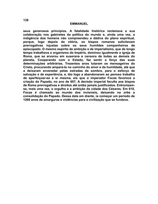 138
EMMANUEL
seus generosos princípios. A fatalidade histórica reclamava a sua
colaboração nos gabinetes da política do mundo e, ainda uma vez, a
indigência dos homens não compreendeu a dádiva do plano espiritual,
porque, logo depois da vitória, os bispos romanos solicitavam
prerrogativas injustas sobre os seus humildes companheiros de
episcopado. O mesmo espírito de ambição e de imperialismo, que de longo
tempo trabalhava o organismo do Império, dominou igualmente a igreja de
Roma, que se arvorou em suserana e censora de todas as demais do
planeta. Cooperando com o Estado, faz sentir a força das suas
determinações arbitrárias. Trezentos anos lutaram os mensageiros do
Cristo, procurando ampará-la no caminho do amor e da humildade, até que
a deixaram enveredar pelas estradas da sombra, para o esforço de
salvação e de experiência, e, tão logo a abandonaram ao penoso trabalho
de aperfeiçoar-se a si mesma, eis que o imperador Focas favorece a
criação do Papado, no ano de 607. A decisão imperial faculta aos bispos
de Roma prerrogativas e direitos até então jamais justificados. Entronizam-
se, mais uma vez, o orgulho e a ambição da cidade dos Césares. Em 610,
Focas é chamado ao mundo dos invisíveis, deixando no orbe a
consolidação do Papado. Dessa data em diante, ia começar um período de
1260 anos de amarguras e violências para a civilização que se fundava.
 