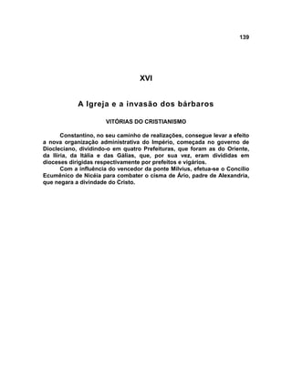 139
XVI
A Igreja e a invasão dos bárbaros
VITÓRIAS DO CRISTIANISMO
Constantino, no seu caminho de realizações, consegue levar a efeito
a nova organização administrativa do Império, começada no governo de
Diocleciano, dividindo-o em quatro Prefeituras, que foram as do Oriente,
da Ilíria, da Itália e das Gálias, que, por sua vez, eram divididas em
dioceses dirigidas respectivamente por prefeitos e vigários.
Com a influência do vencedor da ponte Mílvius, efetua-se o Concílio
Ecumênico de Nicéia para combater o cisma de Ário, padre de Alexandria,
que negara a divindade do Cristo.
 