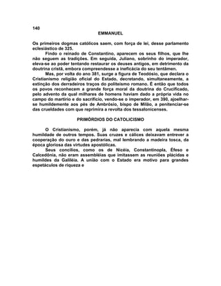 140
EMMANUEL
Os primeiros dogmas católicos saem, com força de lei, desse parlamento
eclesiástico de 325.
Findo o reinado de Constantino, aparecem os seus filhos, que lhe
não seguem as tradições. Em seguida, Juliano, sobrinho do imperador,
eleva-se ao poder tentando restaurar os deuses antigos, em detrimento da
doutrina cristã, embora compreendesse a ineficácia do seu tentâmen.
Mas, por volta do ano 381, surge a figura de Teodósio, que declara o
Cristianismo religião oficial do Estado, decretando, simultaneamente, a
extinção dos derradeiros traços do politeísmo romano. É então que todos
os povos reconhecem a grande força moral da doutrina do Crucificado,
pelo advento da qual milhares de homens haviam dado a própria vida no
campo do martírio e do sacrifício, vendo-se o imperador, em 390, ajoelhar-
se humildemente aos pés de Ambrósio, bispo de Milão, a penitenciar-se
das crueldades com que reprimira a revolta dos tessalonicenses.
PRIMÓRDIOS DO CATOLICISMO
O Cristianismo, porém, já não aparecia com aquela mesma
humildade de outros tempos. Suas cruzes e cálices deixavam entrever a
cooperação do ouro e das pedrarias, mal lembrando a madeira tosca, da
época gloriosa das virtudes apostólicas.
Seus concílios, como os de Nicéia, Constantinopla, Éfeso e
Calcedônia, não eram assembléias que imitassem as reuniões plácidas e
humildes da Galiléia. A união com o Estado era motivo para grandes
espetáculos de riqueza e
 