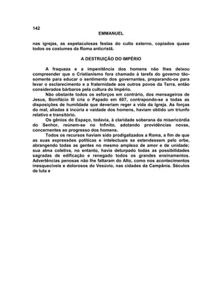 142
EMMANUEL
nas igrejas, as espetaculosas festas do culto externo, copiados quase
todos os costumes da Roma anticristã.
A DESTRUIÇÃO DO IMPÉRIO
A fraqueza e a impenitência dos homens não lhes deixou
compreender que o Cristianismo fora chamado à tarefa do governo tão-
somente para educar o sentimento dos governantes, preparando-os para
levar o esclarecimento e a fraternidade aos outros povos da Terra, então
considerados bárbaros pela cultura do Império.
Não obstante todos os esforços em contrário, dos mensageiros de
Jesus, Bonifácio III cria o Papado em 607, contrapondo-se a todas as
disposições de humildade que deveriam reger a vida da Igreja. As forças
do mal, aliadas à incúria e vaidade dos homens, haviam obtido um triunfo
relativo e transitório.
Os gênios do Espaço, todavia, à claridade soberana da misericórdia
do Senhor, reúnem-se no Infinito, adotando providências novas,
concernentes ao progresso dos homens.
Todos os recursos haviam sido prodigalizados a Roma, a fim de que
as suas expressões políticas e intelectuais se estendessem pelo orbe,
abrangendo todas as gentes no mesmo amplexo de amor e de unidade;
sua alma coletiva, no entanto, havia deturpado todas as possibilidades
sagradas de edificação e renegado todos os grandes ensinamentos.
Advertências penosas não lhe faltaram do Alto, como nos acontecimentos
inesquecíveis e dolorosos do Vesúvio, nas cidades da Campânia. Séculos
de luta e
 
