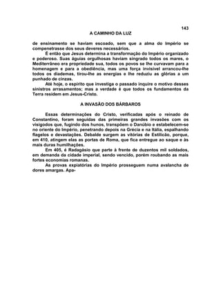 143
A CAMINHO DA LUZ
de ensinamento se haviam escoado, sem que a alma do Império se
compenetrasse dos seus deveres necessários.
É então que Jesus determina a transformação do Império organizado
e poderoso. Suas águias orgulhosas haviam singrado todos os mares, o
Mediterrâneo era propriedade sua, todos os povos se lhe curvavam para a
homenagem e para a obediência, mas uma força invisível arrancou-lhe
todos os diademas, tirou-lhe as energias e lhe reduziu as glórias a um
punhado de cinzas.
Até hoje, o espírito que investiga o passado inquire o motivo desses
sinistros arrasamentos; mas a verdade é que todos os fundamentos da
Terra residem em Jesus-Cristo.
A INVASÃO DOS BÁRBAROS
Essas determinações do Cristo, verificadas após o reinado de
Constantino, foram seguidas das primeiras grandes invasões com os
visigodos que, fugindo dos hunos, transpõem o Danúbio e estabelecem-se
no oriente do Império, penetrando depois na Grécia e na Itália, espalhando
flagelos e devastações. Debalde surgem as vitórias de Estilicão, porque,
em 410, atingem elas as portas de Roma, que fica entregue ao saque e às
mais duras humilhações.
Em 405, é Radagásio que parte à frente de duzentos mil soldados,
em demanda da cidade imperial, sendo vencido, porém roubando as mais
fortes economias romanas.
As provas expiatórias do Império prosseguem numa avalancha de
dores amargas. Apa-
 