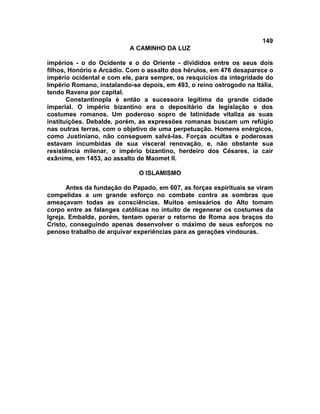 149
A CAMINHO DA LUZ
impérios - o do Ocidente e o do Oriente - divididos entre os seus dois
filhos, Honório e Arcádio. Com o assalto dos hérulos, em 476 desaparece o
império ocidental e com ele, para sempre, os resquícios da integridade do
Império Romano, instalando-se depois, em 493, o reino ostrogodo na Itália,
tendo Ravena por capital.
Constantinopla é então a sucessora legítima da grande cidade
imperial. O império bizantino era o depositário da legislação e dos
costumes romanos. Um poderoso sopro de latinidade vitaliza as suas
instituições. Debalde, porém, as expressões romanas buscam um refúgio
nas outras terras, com o objetivo de uma perpetuação. Homens enérgicos,
como Justiniano, não conseguem salvá-las. Forças ocultas e poderosas
estavam incumbidas de sua visceral renovação, e, não obstante sua
resistência milenar, o império bizantino, herdeiro dos Césares, ia cair
exânime, em 1453, ao assalto de Maomet II.
O ISLAMISMO
Antes da fundação do Papado, em 607, as forças espirituais se viram
compelidas a um grande esforço no combate contra as sombras que
ameaçavam todas as consciências. Muitos emissários do Alto tomam
corpo entre as falanges católicas no intuito de regenerar os costumes da
Igreja. Embalde, porém, tentam operar o retorno de Roma aos braços do
Cristo, conseguindo apenas desenvolver o máximo de seus esforços no
penoso trabalho de arquivar experiências para as gerações vindouras.
 