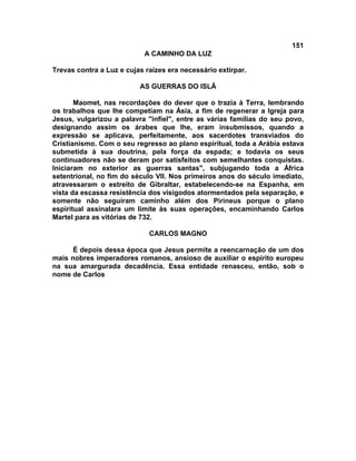 151
A CAMINHO DA LUZ
Trevas contra a Luz e cujas raízes era necessário extirpar.
AS GUERRAS DO ISLÃ
Maomet, nas recordações do dever que o trazia à Terra, lembrando
os trabalhos que lhe competiam na Ásia, a fim de regenerar a Igreja para
Jesus, vulgarizou a palavra "infiel", entre as várias famílias do seu povo,
designando assim os árabes que lhe, eram insubmissos, quando a
expressão se aplicava, perfeitamente, aos sacerdotes transviados do
Cristianismo. Com o seu regresso ao plano espiritual, toda a Arábia estava
submetida à sua doutrina, pela força da espada; e todavia os seus
continuadores não se deram por satisfeitos com semelhantes conquistas.
Iniciaram no exterior as guerras santas", subjugando toda a África
setentrional, no fim do século VII. Nos primeiros anos do século imediato,
atravessaram o estreito de Gibraltar, estabelecendo-se na Espanha, em
vista da escassa resistência dos visigodos atormentados pela separação, e
somente não seguiram caminho além dos Pirineus porque o plano
espiritual assinalara um limite às suas operações, encaminhando Carlos
Martel para as vitórias de 732.
CARLOS MAGNO
É depois dessa época que Jesus permite a reencarnação de um dos
mais nobres imperadores romanos, ansioso de auxiliar o espírito europeu
na sua amargurada decadência. Essa entidade renasceu, então, sob o
nome de Carlos
 