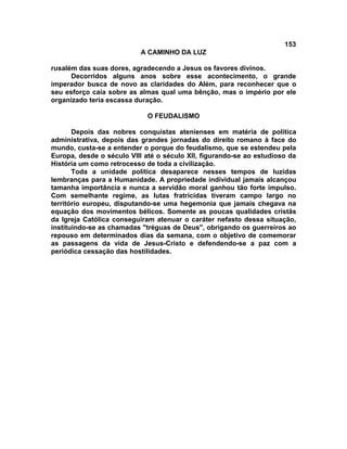 153
A CAMINHO DA LUZ
rusalém das suas dores, agradecendo a Jesus os favores divinos.
Decorridos alguns anos sobre esse acontecimento, o grande
imperador busca de novo as claridades do Além, para reconhecer que o
seu esforço caía sobre as almas qual uma bênção, mas o império por ele
organizado teria escassa duração.
O FEUDALISMO
Depois das nobres conquistas atenienses em matéria de política
administrativa, depois das grandes jornadas do direito romano à face do
mundo, custa-se a entender o porque do feudalismo, que se estendeu pela
Europa, desde o século VIII até o século XII, figurando-se ao estudioso da
História um como retrocesso de toda a civilização.
Toda a unidade política desaparece nesses tempos de luzidas
lembranças para a Humanidade. A propriedade individual jamais alcançou
tamanha importância e nunca a servidão moral ganhou tão forte impulso.
Com semelhante regime, as lutas fratricidas tiveram campo largo no
território europeu, disputando-se uma hegemonia que jamais chegava na
equação dos movimentos bélicos. Somente as poucas qualidades cristãs
da Igreja Católica conseguiram atenuar o caráter nefasto dessa situação,
instituindo-se as chamadas "tréguas de Deus", obrigando os guerreiros ao
repouso em determinados dias da semana, com o objetivo de comemorar
as passagens da vida de Jesus-Cristo e defendendo-se a paz com a
periódica cessação das hostilidades.
 