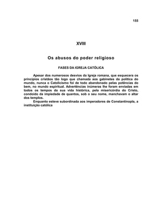 155
XVIII
Os abusos do poder religioso
FASES DA IGREJA CATÓLICA
Apesar dos numerosos desvios da Igreja romana, que esquecera os
princípios cristãos tão logo que chamada aos gabinetes da política do
mundo, nunca o Catolicismo foi de todo abandonado pelas potências do
bem, no mundo espiritual. Advertências inúmeras lhe foram enviadas em
todos os tempos da sua vida histórica, pela misericórdia do Cristo,
condoído da impiedade de quantos, sob o seu nome, manchavam o altar
dos templos.
Enquanto esteve subordinada aos imperadores de Constantinopla, a
instituição católica
 