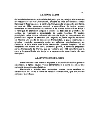 157
A CAMINHO DA LUZ
do restabelecimento da autoridade da Igreja, que ele desejou sinceramente
reconduzir ao seio do Cristianismo, embora as lutas sustentadas contra
Henrique IV façam parecer o contrário. Convocando um concílio em Roma,
no ano de 1074, procurou reprimir a enormidade de tantos abusos
referentes ao mercado dos sacramentos e às honras eclesiásticas. Filipe I
e Henrique IV prometem amparo e auxílio às decisões do pontífice, no
sentido de regenerar a organização da Igreja. Henrique IV, porém,
prestigiado pelos bispos culpados de simonia, fugiu ao cumprimento da
promessa e, depois de exortado por Gregório VII, tenta depô-lo, reunindo
em Worms um sínodo de sacerdotes transviados. O papa excomunga o
príncipe rebelado, ocorrendo então os célebres acontecimentos de
Canossa. A luta ainda não havia terminado, quando Gregório VII se
desprende do mundo em 1085, deixando, porém, o caminho preparado
para a Concordata de Worms, que se realizaria em 1122 com Henrique V,
com a independência da Igreja e a regeneração aproximada de sua
disciplina.
AS ADVERTÊNCIAS DE JESUS
Instalada nas suas imensas riquezas e dispondo de todo o poder e
autoridade, a Igreja poucas vezes compreendeu a tarefa de amor, que
competia à sua missão educativa.
Habituada a mandar sem restrições, muitas vezes recebeu as
advertências de Jesus à conta de heresias condenáveis, que era preciso
combater e profligar.
 