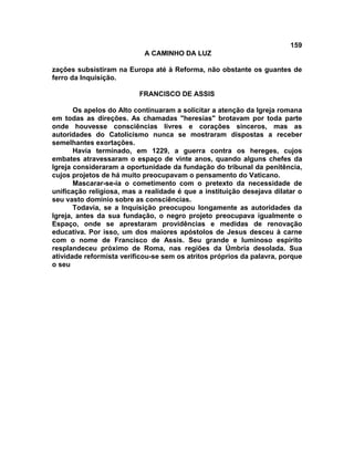 159
A CAMINHO DA LUZ
zações subsistiram na Europa até à Reforma, não obstante os guantes de
ferro da Inquisição.
FRANCISCO DE ASSIS
Os apelos do Alto continuaram a solicitar a atenção da Igreja romana
em todas as direções. As chamadas "heresias" brotavam por toda parte
onde houvesse consciências livres e corações sinceros, mas as
autoridades do Catolicismo nunca se mostraram dispostas a receber
semelhantes exortações.
Havia terminado, em 1229, a guerra contra os hereges, cujos
embates atravessaram o espaço de vinte anos, quando alguns chefes da
Igreja consideraram a oportunidade da fundação do tribunal da penitência,
cujos projetos de há muito preocupavam o pensamento do Vaticano.
Mascarar-se-ia o cometimento com o pretexto da necessidade de
unificação religiosa, mas a realidade é que a instituição desejava dilatar o
seu vasto domínio sobre as consciências.
Todavia, se a Inquisição preocupou longamente as autoridades da
Igreja, antes da sua fundação, o negro projeto preocupava igualmente o
Espaço, onde se aprestaram providências e medidas de renovação
educativa. Por isso, um dos maiores apóstolos de Jesus desceu à carne
com o nome de Francisco de Assis. Seu grande e luminoso espírito
resplandeceu próximo de Roma, nas regiões da Úmbria desolada. Sua
atividade reformista verificou-se sem os atritos próprios da palavra, porque
o seu
 