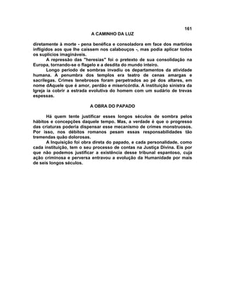 161
A CAMINHO DA LUZ
diretamente à morte - pena benéfica e consoladora em face dos martírios
infligidos aos que lhe caíssem nos calabouços -, mas podia aplicar todos
os suplícios imagináveis.
A repressão das "heresias" foi o pretexto de sua consolidação na
Europa, tornando-se o flagelo e a desdita do mundo inteiro.
Longo período de sombras invadiu os departamentos da atividade
humana. A penumbra dos templos era teatro de cenas amargas e
sacrílegas. Crimes tenebrosos foram perpetrados ao pé dos altares, em
nome dAquele que é amor, perdão e misericórdia. A instituição sinistra da
Igreja ia cobrir a estrada evolutiva do homem com um sudário de trevas
espessas.
A OBRA DO PAPADO
Há quem tente justificar esses longos séculos de sombra pelos
hábitos e concepções daquele tempo. Mas, a verdade é que o progresso
das criaturas poderia dispensar esse mecanismo de crimes monstruosos.
Por isso, nos débitos romanos pesam essas responsabilidades tão
tremendas quão dolorosas.
A Inquisição foi obra direta do papado, e cada personalidade, como
cada instituição, tem o seu processo de contas na Justiça Divina. Eis por
que não podemos justificar a existência desse tribunal espantoso, cuja
ação criminosa e perversa entravou a evolução da Humanidade por mais
de seis longos séculos.
 