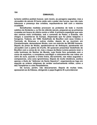 164
EMMANUEL
turismo católico podiam buscar, sem receio, as paragens sagradas; mas a
Jerusalém do século XI havia caído sob o poder dos turcos, que não mais
toleraram a presença dos cristãos, expulsando-os dali com a máxima
crueldade.
Semelhantes medidas provocam os protestos de todo o mundo
católico do Ocidente e, no fim do referido século, preparam-se as primeiras
cruzadas em busca da vitória contra o infiel. A primeira expedição que saiu
dos centros mais civilizados, sob o comando de Pedro, o Eremita, não
chegou a ausentar-se da Europa, dispersada que foi pelos búlgaros e
húngaros. Todavia, em 1096, Godofredo de Bouillon com seus irmãos e
Tancredo de Siracusa e outros chefes, depois de se reunirem em
Constantinopla, demandaram Nicéia, com um exército de 500.000 homens.
Depois da presa de Nicéia, apoderaram-se de Antioquia, penetrando em
Jerusalém com a palma do triunfo. Ali quiseram presentear Godofredo de
Bouillon com a coroa de rei, mas o duque da Baixa Lorena parecia rever o
vulto luminoso do Senhor do Mundo, cuja fronte fora aureolada com a
coroa de espinhos, e considerou sacrilégio o colocarem-lhe nas mãos um
cetro de ouro, quando o Cristo tivera, tão-somente, nas mãos augustas e
compassivas, uma cana ignominiosa. Depois de muita relutância, aceitou
apenas o título de "defensor do Santo Sepulcro", organizando-se logo em
seguida as ordens religiosas de caráter exclusivamente militar, como a
dos Templários e a dos Hospitalários.
Os turcos, porém, não descansaram. Depois de muitas lutas,
apossaram-se de Edessa, obrigando o papa Eugênio III a providenciar
 