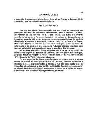 165
A CAMINHO DA LUZ
a segunda Cruzada, que, chefiada por Luís VII da França e Conrado III da
Alemanha, teve os mais desastrosos efeitos.
FIM DAS CRUZADAS
Em fins do século XII Jerusalém cai em poder de Saladino. Os
príncipes cristãos do Ocidente preparam-se para a terceira Cruzada,
assinalando-se as vitórias de S. João d'Acre. As lutas no Oriente
sucederam-se anos a fio como furacões periódicos e devastadores. A
Palestina possuía, até então, os seus recantos maravilhosos de verdura
abundante. A Galiléia era um vasto jardim, cheio de perfume e de flores.
Mas tantos foram os embates dos exércitos inimigos, tantas as lutas de
extermínio e de ambição, que a própria Natureza pareceu maldizer para
sempre os lugares que mereciam o amor e o carinho dos homens.
As últimas Cruzadas foram dirigidas por Luís IX, o rei santo de
França que, depois da tomada de Damieta, caiu em poder dos inimigos,
pagando fabuloso resgate e vindo a desprender-se da vida terrestre em
1270, defronte de Túnis, vitimado pela peste.
Os mensageiros de Jesus, que de todos os acontecimentos sabem
extrair os fatores da evolução humana para o bem, buscam aproveitar a
utilidade desses acontecimentos dolorosos. Foi por essa razão que as
Cruzadas, não obstante o seu caráter anticristão, fizeram-se acompanhar
de alguns benefícios de ordem econômica e social para todos os povos.
Na Europa a sua influência foi regeneradora, enfraque-
 