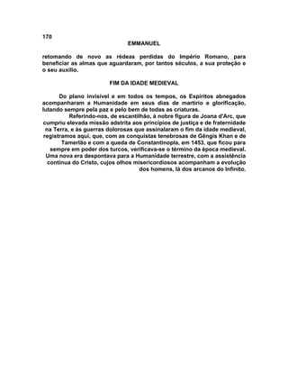 170
EMMANUEL
retomando de novo as rédeas perdidas do Império Romano, para
beneficiar as almas que aguardaram, por tantos séculos, a sua proteção e
o seu auxílio.
FIM DA IDADE MEDIEVAL
Do plano invisível e em todos os tempos, os Espíritos abnegados
acompanharam a Humanidade em seus dias de martírio e glorificação,
lutando sempre pela paz e pelo bem de todas as criaturas.
Referindo-nos, de escantilhão, à nobre figura de Joana d'Arc, que
cumpriu elevada missão adstrita aos princípios de justiça e de fraternidade
na Terra, e às guerras dolorosas que assinalaram o fim da idade medieval,
registramos aqui, que, com as conquistas tenebrosas de Gêngis Khan e de
Tamerlão e com a queda de Constantinopla, em 1453, que ficou para
sempre em poder dos turcos, verificava-se o término da época medieval.
Uma nova era despontava para a Humanidade terrestre, com a assistência
contínua do Cristo, cujos olhos misericordiosos acompanham a evolução
dos homens, lá dos arcanos do Infinito.
 