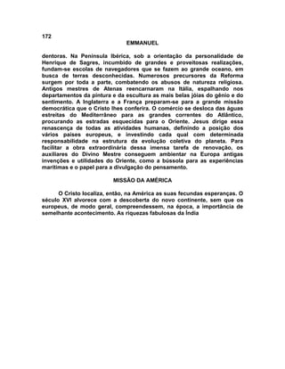 172
EMMANUEL
dentoras. Na Península Ibérica, sob a orientação da personalidade de
Henrique de Sagres, incumbido de grandes e proveitosas realizações,
fundam-se escolas de navegadores que se fazem ao grande oceano, em
busca de terras desconhecidas. Numerosos precursores da Reforma
surgem por toda a parte, combatendo os abusos de natureza religiosa.
Antigos mestres de Atenas reencarnaram na Itália, espalhando nos
departamentos da pintura e da escultura as mais belas jóias do gênio e do
sentimento. A Inglaterra e a França preparam-se para a grande missão
democrática que o Cristo lhes conferira. O comércio se desloca das águas
estreitas do Mediterrâneo para as grandes correntes do Atlântico,
procurando as estradas esquecidas para o Oriente. Jesus dirige essa
renascença de todas as atividades humanas, definindo a posição dos
vários países europeus, e investindo cada qual com determinada
responsabilidade na estrutura da evolução coletiva do planeta. Para
facilitar a obra extraordinária dessa imensa tarefa de renovação, os
auxiliares do Divino Mestre conseguem ambientar na Europa antigas
invenções e utilidades do Oriente, como a bússola para as experiências
marítimas e o papel para a divulgação do pensamento.
MISSÃO DA AMÉRICA
O Cristo localiza, então, na América as suas fecundas esperanças. O
século XVI alvorece com a descoberta do novo continente, sem que os
europeus, de modo geral, compreendessem, na época, a importância de
semelhante acontecimento. As riquezas fabulosas da Índia
 