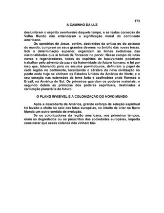 173
A CAMINHO DA LUZ
deslumbram o espírito aventureiro daquele tempo, e as testas coroadas do
Velho Mundo não entenderam a significação moral do continente
americano.
Os operários de Jesus, porém, abstraídos da crítica ou do aplauso
do mundo, cumprem os seus grandes deveres no âmbito das novas terras.
Sob a determinação superior, organizam as linhas evolutivas das
nacionalidades que aí teriam de florescer no porvir. Nesse campo de lutas
novas e regeneradoras, todos os espíritos de boa-vontade poderiam
trabalhar pelo advento da paz e da fraternidade do futuro humano, e foi por
isso que, laborando para os séculos porvindouros, definiram o papel de
cada região no continente, localizando o cérebro da nova civilização no
ponto onde hoje se alinham os Estados Unidos da América do Norte, e o
seu coração nas extensões da terra farta e acolhedora onde floresce o
Brasil, na América do Sul. Os primeiros guardam os poderes materiais; o
segundo detém as primícias dos poderes espirituais, destinadas à
civilização planetária do futuro.
O PLANO INVISÍVEL E A COLONIZAÇÃO DO NOVO MUNDO
Após a descoberta da América, grande esforço de seleção espiritual
foi levado a efeito no seio das lutas européias, no intuito de criar no Novo
Mundo um outro sentido de evolução.
Se os colonizadores da região americana, nos primeiros tempos,
eram os degredados ou os proscritos das sociedades européias, importa
considerar que esses colonos não vinham tão-
 