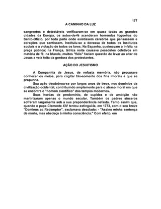 177
A CAMINHO DA LUZ
sangrentos e detestáveis verificaram-se em quase todas as grandes
cidades da Europa, os autos-de-fé acenderam horrendas fogueiras do
Santo-Ofício, por toda parte onde existissem cérebros que pensassem e
corações que sentissem. Instituiu-se a devassa de todos os institutos
sociais e a violação de todos os lares. Na Espanha, queimavam o infeliz na
praça pública; na França, tétrica noite causava pesadelos coletivos em
matéria de fé; na Irlanda, muitos "fiéis" faziam questão de levar ao altar de
Jesus a vela feita da gordura dos protestantes.
AÇÃO DO JESUITISMO
A Companhia de Jesus, de nefasta memória, não procurava
conhecer os meios, para cogitar tão-somente dos fins imorais a que se
propunha.
Sua ação desdobrou-se por largos anos de treva, nos domínios da
civilização ocidental, contribuindo amplamente para o atraso moral em que
se encontra o "homem científico" dos tempos modernos.
Suas hordas de predomínio, de cupidez e de ambição não
martirizaram apenas o mundo secular. Também os padres sinceros
sofreram largamente sob a sua preponderância nefasta. Tanto assim que,
quando o papa Clemente XIV tentou extingui-la, em 1773, com o seu breve
"Dominus ac Redemptor", exclamava desolado: - "Assino minha sentença
de morte, mas obedeço à minha consciência." Com efeito, em
 