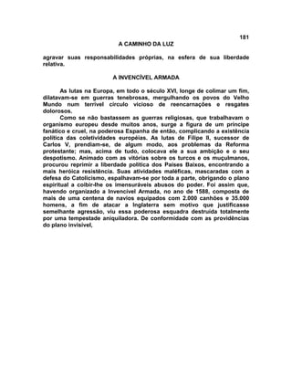 181
A CAMINHO DA LUZ
agravar suas responsabilidades próprias, na esfera de sua liberdade
relativa.
A INVENCÍVEL ARMADA
As lutas na Europa, em todo o século XVI, longe de colimar um fim,
dilatavam-se em guerras tenebrosas, mergulhando os povos do Velho
Mundo num terrível círculo vicioso de reencarnações e resgates
dolorosos.
Como se não bastassem as guerras religiosas, que trabalhavam o
organismo europeu desde muitos anos, surge a figura de um príncipe
fanático e cruel, na poderosa Espanha de então, complicando a existência
política das coletividades européias. As lutas de Filipe II, sucessor de
Carlos V, prendiam-se, de algum modo, aos problemas da Reforma
protestante; mas, acima de tudo, colocava ele a sua ambição e o seu
despotismo. Animado com as vitórias sobre os turcos e os muçulmanos,
procurou reprimir a liberdade política dos Países Baixos, encontrando a
mais heróica resistência. Suas atividades maléficas, mascaradas com a
defesa do Catolicismo, espalhavam-se por toda a parte, obrigando o plano
espiritual a coibir-lhe os imensuráveis abusos do poder. Foi assim que,
havendo organizado a Invencível Armada, no ano de 1588, composta de
mais de uma centena de navios equipados com 2.000 canhões e 35.000
homens, a fim de atacar a Inglaterra sem motivo que justificasse
semelhante agressão, viu essa poderosa esquadra destruída totalmente
por uma tempestade aniquiladora. De conformidade com as providências
do plano invisível,
 