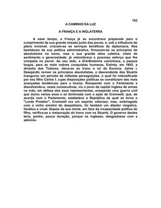 183
A CAMINHO DA LUZ
A FRANÇA E A INGLATERRA
A esse tempo, a França já se encontrava preparada para o
cumprimento da sua grande missão junto dos povos, e, sob a influência do
plano invisível, criavam-se os serviços benéficos da diplomacia. Nos
bastidores da sua política administrativa, firmavam-se os princípios do
absolutismo no trono, mas a sua grande alma coletiva, cheia de
sentimento e generosidade, já vislumbrava o precioso esforço que lhe
competia no porvir. Ao seu lado, a Grã-Bretanha caminhava, a passos
largos, para as mais nobres conquistas humanas. Extinta, em 1603, a
dinastia dos Túdores, eleva-se ao trono o rei da Escócia, Jaime I.
Desejando reviver os princípios absolutistas, o descendente dos Stuarts
inaugurou um período de nefastas perseguições, o qual foi intensificado
por seu filho Carlos I, cujas disposições políticas se constituíam das mais
avançadas tendências para a tirania. Rompendo com o Parlamento e
dissolvendo-o, vezes consecutivas, viu o povo da capital inglesa de armas
na mão, em defesa dos seus representantes, ensejando uma guerra civil
que durou vários anos e só terminada com a ação de Cromwell, que, de
acordo com o Parlamento, estabelece a República da qual se torna o
"Lorde Protetor". Cromwell era um espírito valoroso, mas, embriagado
com o vinho sinistro do despotismo, foi também um ditador vingativo,
fanático e cruel. Depois da sua morte, em face da incapacidade política do
filho, verifica-se a restauração do trono com os Stuarts. O governo destes
teria, porém, pouca duração, porque os ingleses, desgostosos com a
adminis-
 
