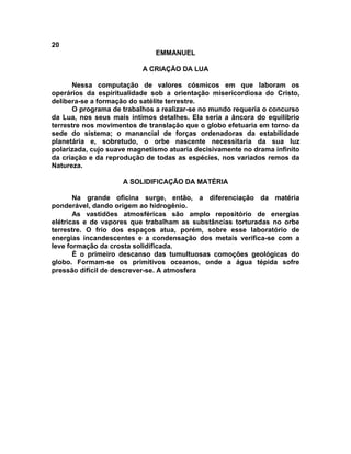 20
EMMANUEL
A CRIAÇÃO DA LUA
Nessa computação de valores cósmicos em que laboram os
operários da espiritualidade sob a orientação misericordiosa do Cristo,
delibera-se a formação do satélite terrestre.
O programa de trabalhos a realizar-se no mundo requeria o concurso
da Lua, nos seus mais íntimos detalhes. Ela seria a âncora do equilíbrio
terrestre nos movimentos de translação que o globo efetuaria em torno da
sede do sistema; o manancial de forças ordenadoras da estabilidade
planetária e, sobretudo, o orbe nascente necessitaria da sua luz
polarizada, cujo suave magnetismo atuaria decisivamente no drama infinito
da criação e da reprodução de todas as espécies, nos variados remos da
Natureza.
A SOLIDIFICAÇÃO DA MATÉRIA
Na grande oficina surge, então, a diferenciação da matéria
ponderável, dando origem ao hidrogênio.
As vastidões atmosféricas são amplo repositório de energias
elétricas e de vapores que trabalham as substâncias torturadas no orbe
terrestre. O frio dos espaços atua, porém, sobre esse laboratório de
energias incandescentes e a condensação dos metais verifica-se com a
leve formação da crosta solidificada.
É o primeiro descanso das tumultuosas comoções geológicas do
globo. Formam-se os primitivos oceanos, onde a água tépida sofre
pressão difícil de descrever-se. A atmosfera
 