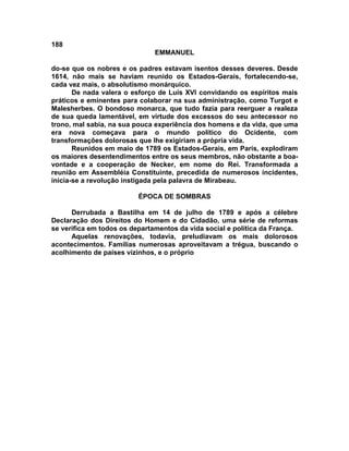 188
EMMANUEL
do-se que os nobres e os padres estavam isentos desses deveres. Desde
1614, não mais se haviam reunido os Estados-Gerais, fortalecendo-se,
cada vez mais, o absolutismo monárquico.
De nada valera o esforço de Luís XVI convidando os espíritos mais
práticos e eminentes para colaborar na sua administração, como Turgot e
Malesherbes. O bondoso monarca, que tudo fazia para reerguer a realeza
de sua queda lamentável, em virtude dos excessos do seu antecessor no
trono, mal sabia, na sua pouca experiência dos homens e da vida, que uma
era nova começava para o mundo político do Ocidente, com
transformações dolorosas que lhe exigiriam a própria vida.
Reunidos em maio de 1789 os Estados-Gerais, em Paris, explodiram
os maiores desentendimentos entre os seus membros, não obstante a boa-
vontade e a cooperação de Necker, em nome do Rei. Transformada a
reunião em Assembléia Constituinte, precedida de numerosos incidentes,
inicia-se a revolução instigada pela palavra de Mirabeau.
ÉPOCA DE SOMBRAS
Derrubada a Bastilha em 14 de julho de 1789 e após a célebre
Declaração dos Direitos do Homem e do Cidadão, uma série de reformas
se verifica em todos os departamentos da vida social e política da França.
Aquelas renovações, todavia, preludiavam os mais dolorosos
acontecimentos. Famílias numerosas aproveitavam a trégua, buscando o
acolhimento de países vizinhos, e o próprio
 