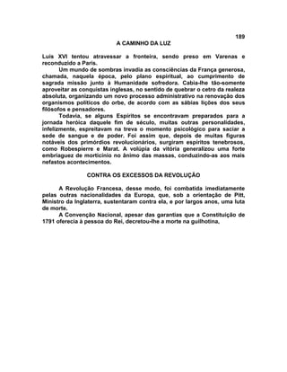 189
A CAMINHO DA LUZ
Luís XVI tentou atravessar a fronteira, sendo preso em Varenas e
reconduzido a Paris.
Um mundo de sombras invadia as consciências da França generosa,
chamada, naquela época, pelo plano espiritual, ao cumprimento de
sagrada missão junto à Humanidade sofredora. Cabia-lhe tão-somente
aproveitar as conquistas inglesas, no sentido de quebrar o cetro da realeza
absoluta, organizando um novo processo administrativo na renovação dos
organismos políticos do orbe, de acordo com as sábias lições dos seus
filósofos e pensadores.
Todavia, se alguns Espíritos se encontravam preparados para a
jornada heróica daquele fim de século, muitas outras personalidades,
infelizmente, espreitavam na treva o momento psicológico para saciar a
sede de sangue e de poder. Foi assim que, depois de muitas figuras
notáveis dos primórdios revolucionários, surgiram espíritos tenebrosos,
como Robespierre e Marat. A volúpia da vitória generalizou uma forte
embriaguez de morticínio no ânimo das massas, conduzindo-as aos mais
nefastos acontecimentos.
CONTRA OS EXCESSOS DA REVOLUÇÃO
A Revolução Francesa, desse modo, foi combatida imediatamente
pelas outras nacionalidades da Europa, que, sob a orientação de Pitt,
Ministro da Inglaterra, sustentaram contra ela, e por largos anos, uma luta
de morte.
A Convenção Nacional, apesar das garantias que a Constituição de
1791 oferecia à pessoa do Rei, decretou-lhe a morte na guilhotina,
 