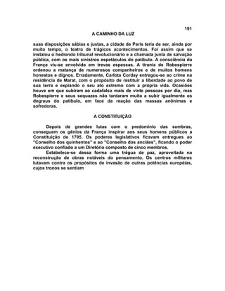 191
A CAMINHO DA LUZ
suas disposições sábias e justas, a cidade de Paris teria de ser, ainda por
muito tempo, o teatro de trágicos acontecimentos. Foi assim que se
instalou o hediondo tribunal revolucionário e a chamada junta de salvação
pública, com os mais sinistros espetáculos do patíbulo. A consciência da
França viu-se envolvida em trevas espessas. A tirania de Robespierre
ordenou a matança de numerosos companheiros e de muitos homens
honestos e dignos. Erradamente, Carlota Corday entregou-se ao crime na
residência de Marat, com o propósito de restituir a liberdade ao povo de
sua terra e expiando o seu ato extremo com a própria vida. Ocasiões
houve em que subiram ao cadafalso mais de vinte pessoas por dia, mas
Robespierre e seus sequazes não tardaram muito a subir igualmente os
degraus do patíbulo, em face da reação das massas anônimas e
sofredoras.
A CONSTITUIÇÃO
Depois de grandes lutas com o predomínio das sombras,
conseguem os gênios da França inspirar aos seus homens públicos a
Constituição de 1795. Os poderes legislativos ficavam entregues ao
"Conselho dos quinhentos" e ao "Conselho dos anciães", ficando o poder
executivo confiado a um Diretório composto de cinco membros.
Estabelece-se dessa forma uma trégua de paz, aproveitada na
reconstrução de obras notáveis do pensamento. Os centros militares
lutavam contra os propósitos de invasão de outras potências européias,
cujos tronos se sentiam
 